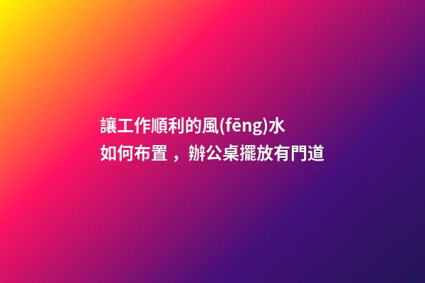 讓工作順利的風(fēng)水如何布置，辦公桌擺放有門道